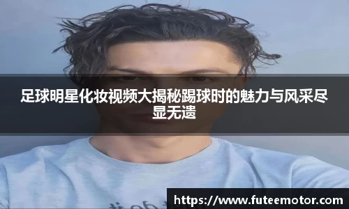 足球明星化妆视频大揭秘踢球时的魅力与风采尽显无遗