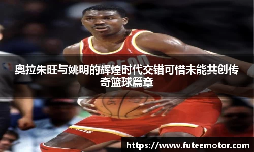 奥拉朱旺与姚明的辉煌时代交错可惜未能共创传奇篮球篇章